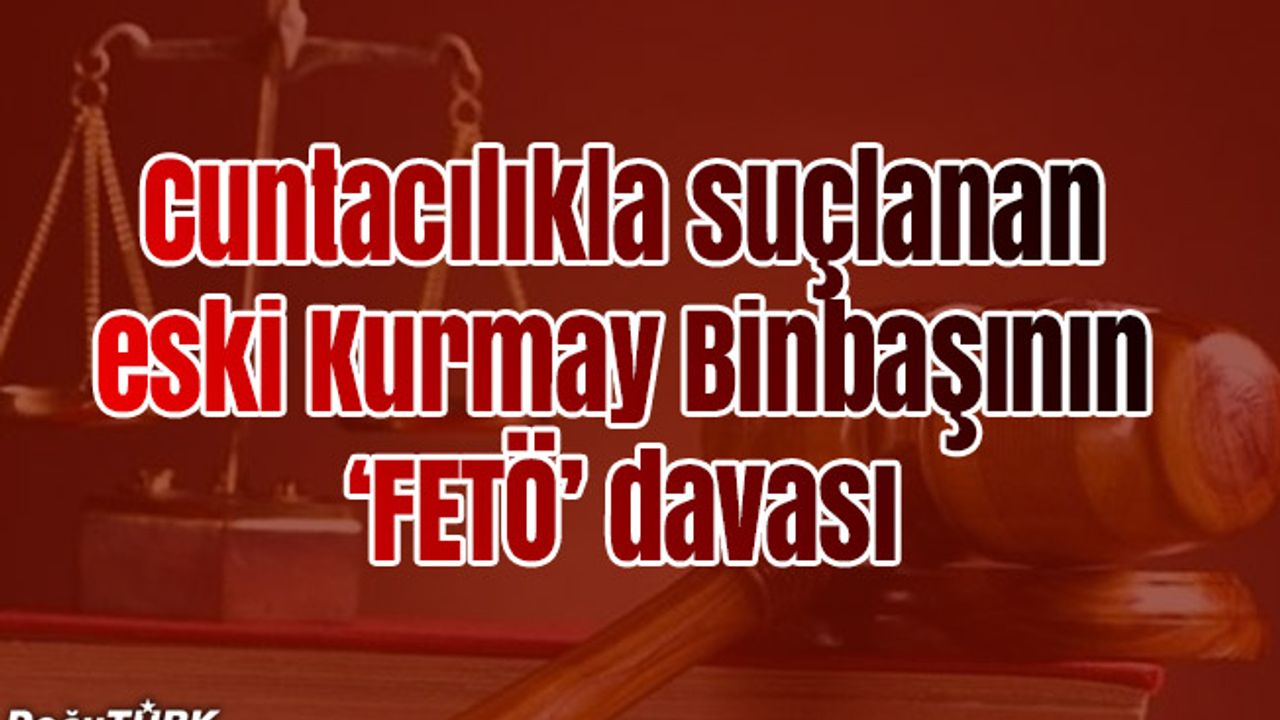 Cuntacılıkla suçlanan eski Kurmay Binbaşının "FETÖ" davası