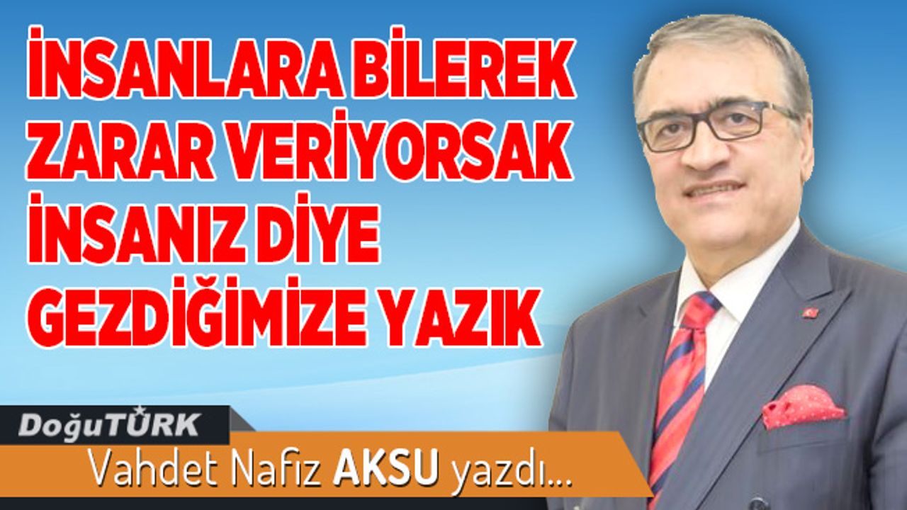 İNSANLARA BİLEREK ZARAR VERİYORSAK İNSANIZ DİYE GEZDİĞİMİZE YAZIK